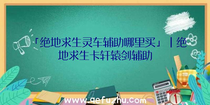 「绝地求生灵车辅助哪里买」|绝地求生卡轩辕剑辅助